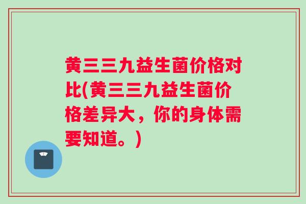 黄三三九益生菌价格对比(黄三三九益生菌价格差异大,你的身体需要知道。) 黄三三九益生菌价格对比(黄三三九益生菌价格差异大,你的身体需要知道。)