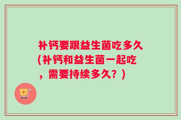 补钙要跟益生菌吃多久(补钙和益生菌一起吃，需要持续多久？)