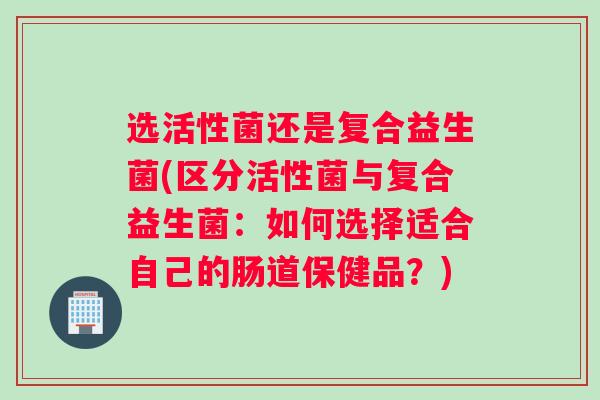 选活性菌还是复合益生菌(区分活性菌与复合益生菌：如何选择适合自己的肠道保健品？)
