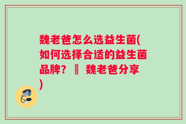 魏老爸怎么选益生菌(如何选择合适的益生菌品牌？– 魏老爸分享)