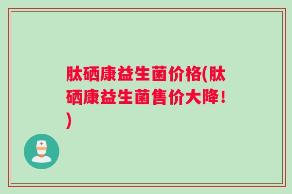 肽硒康益生菌价格(肽硒康益生菌售价大降！)