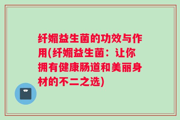 纤媚益生菌的功效与作用(纤媚益生菌：让你拥有健康肠道和美丽身材的不二之选)