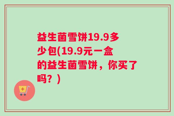 益生菌雪饼19.9多少包(19.9元一盒的益生菌雪饼，你买了吗？)