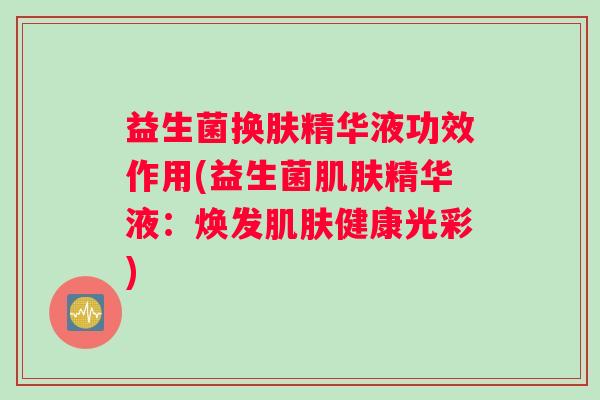 益生菌换肤精华液功效作用(益生菌肌肤精华液：焕发肌肤健康光彩)