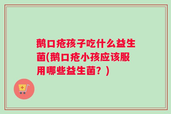 鹅口疮孩子吃什么益生菌(鹅口疮小孩应该服用哪些益生菌？)