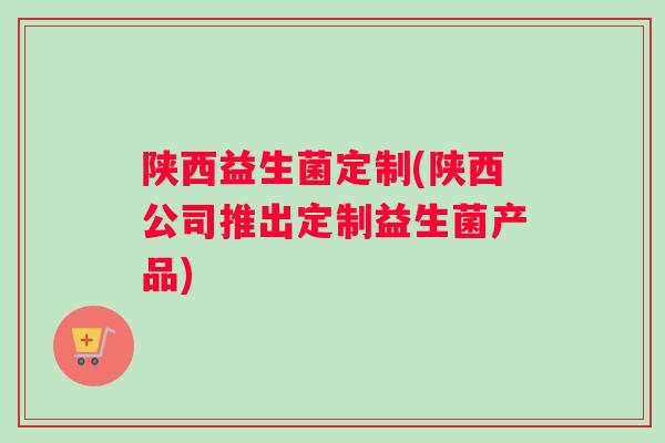 陕西益生菌定制(陕西公司推出定制益生菌产品)