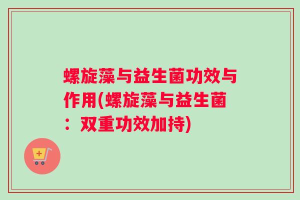 螺旋藻与益生菌功效与作用(螺旋藻与益生菌：双重功效加持)