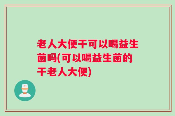 老人大便干可以喝益生菌吗(可以喝益生菌的干老人大便)