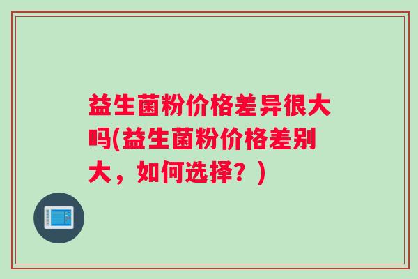 益生菌粉价格差异很大吗(益生菌粉价格差别大，如何选择？)