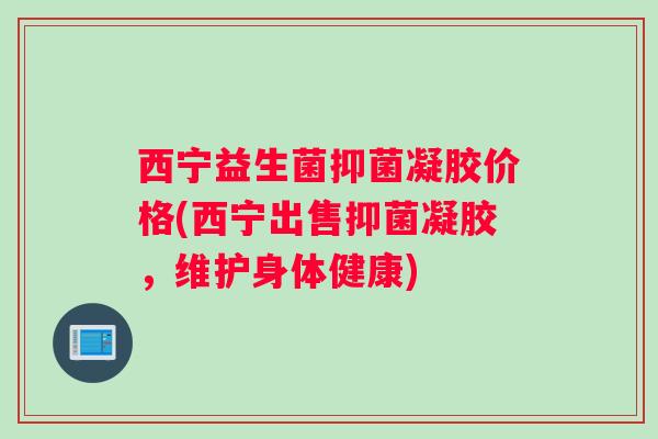 西宁益生菌抑菌凝胶价格(西宁出售抑菌凝胶，维护身体健康)