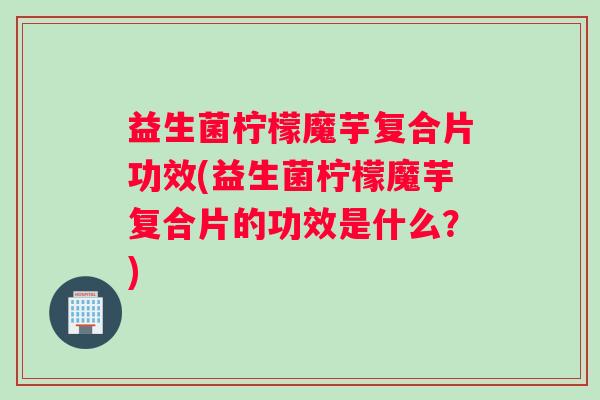 益生菌柠檬魔芋复合片功效(益生菌柠檬魔芋复合片的功效是什么？)