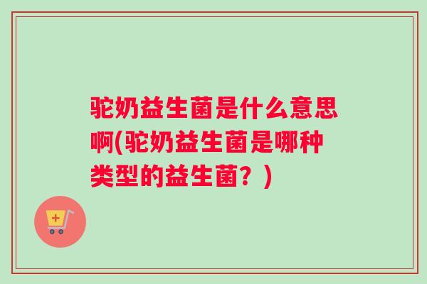 驼奶益生菌是什么意思啊(驼奶益生菌是哪种类型的益生菌？)