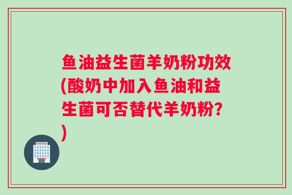 鱼油益生菌羊奶粉功效(酸奶中加入鱼油和益生菌可否替代羊奶粉？)