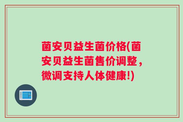 菌安贝益生菌价格(菌安贝益生菌售价调整，微调支持人体健康!)