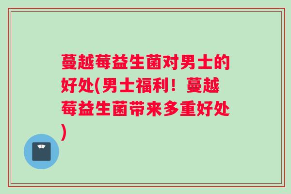 蔓越莓益生菌对男士的好处(男士福利！蔓越莓益生菌带来多重好处)