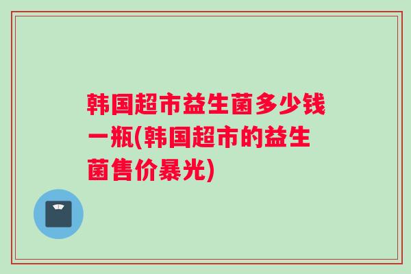 韩国超市益生菌多少钱一瓶(韩国超市的益生菌售价暴光)