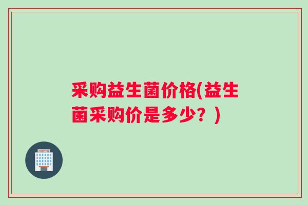 采购益生菌价格(益生菌采购价是多少？)