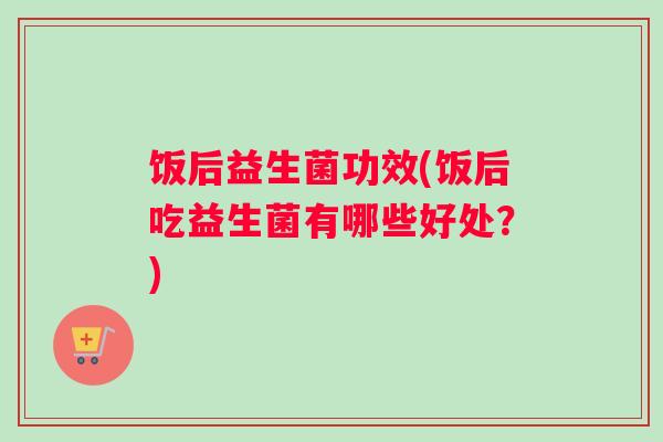 饭后益生菌功效(饭后吃益生菌有哪些好处？)