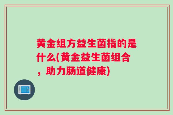 黄金组方益生菌指的是什么(黄金益生菌组合，助力肠道健康)