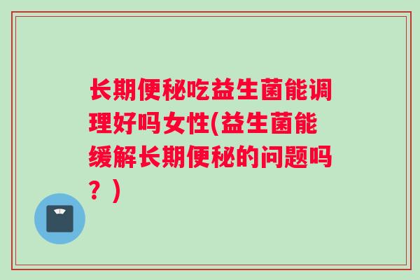 长期便秘吃益生菌能调理好吗女性(益生菌能缓解长期便秘的问题吗？)