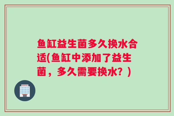 鱼缸益生菌多久换水合适(鱼缸中添加了益生菌，多久需要换水？)