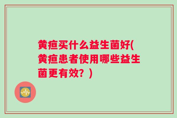 黄疸买什么益生菌好(黄疸患者使用哪些益生菌更有效？)
