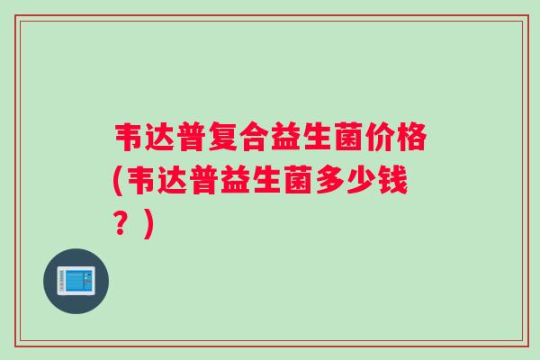 韦达普复合益生菌价格(韦达普益生菌多少钱？)