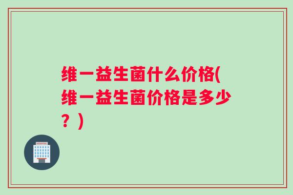 维一益生菌什么价格(维一益生菌价格是多少？)
