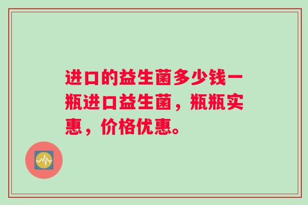 进口的益生菌多少钱一瓶进口益生菌，瓶瓶实惠，价格优惠。