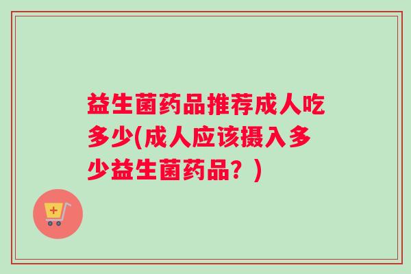益生菌药品推荐成人吃多少(成人应该摄入多少益生菌药品？)