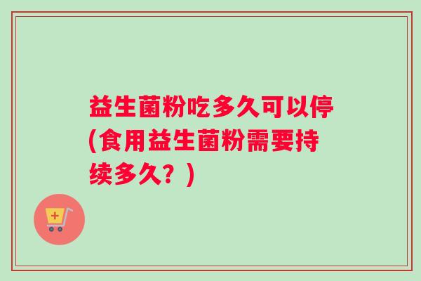 益生菌粉吃多久可以停(食用益生菌粉需要持续多久？)