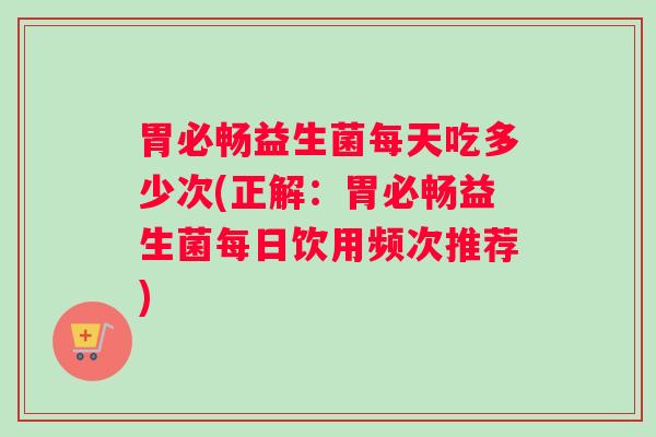 胃必畅益生菌每天吃多少次(正解：胃必畅益生菌每日饮用频次推荐)