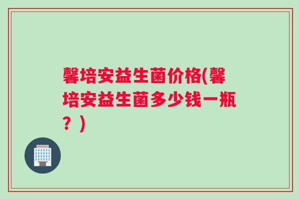 馨培安益生菌价格(馨培安益生菌多少钱一瓶？)