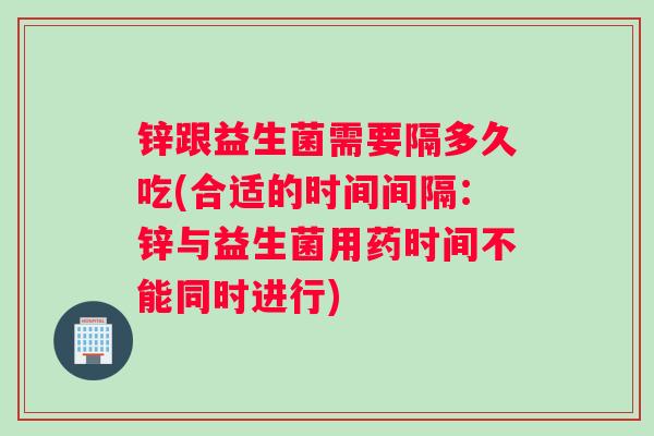 锌跟益生菌需要隔多久吃(合适的时间间隔：锌与益生菌用药时间不能同时进行)