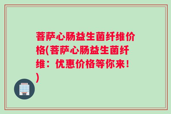 菩萨心肠益生菌纤维价格(菩萨心肠益生菌纤维：优惠价格等你来！)