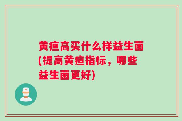 黄疸高买什么样益生菌(提高黄疸指标，哪些益生菌更好)