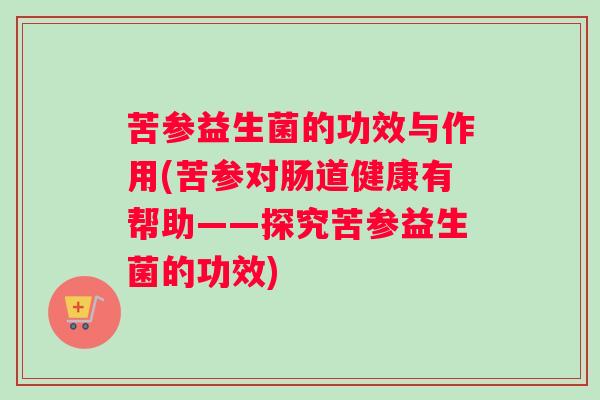 苦参益生菌的功效与作用(苦参对肠道健康有帮助——探究苦参益生菌的功效)