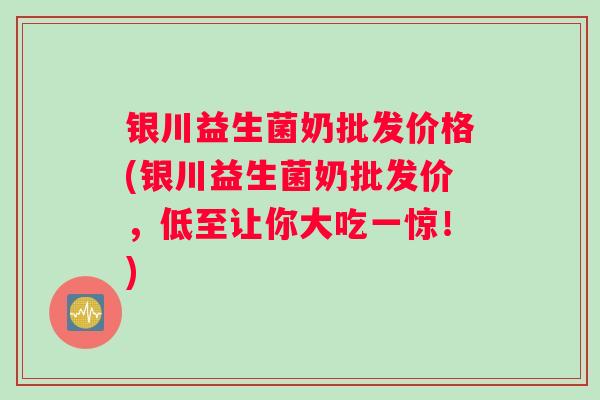 银川益生菌奶批发价格(银川益生菌奶批发价，低至让你大吃一惊！)