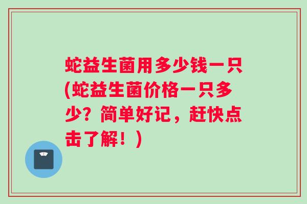 蛇益生菌用多少钱一只(蛇益生菌价格一只多少？简单好记，赶快点击了解！)