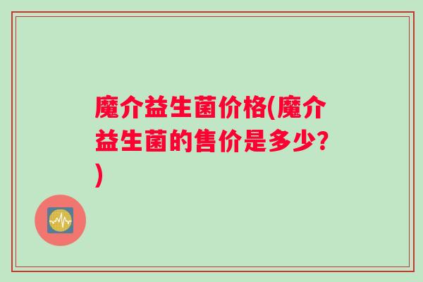 魔介益生菌价格(魔介益生菌的售价是多少？)