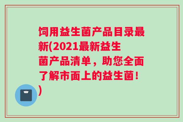 饲用益生菌产品目录新(2021新益生菌产品清单，助您全面了解市面上的益生菌！)