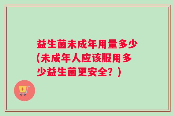 益生菌未成年用量多少(未成年人应该服用多少益生菌更安全？)