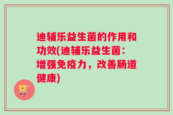 迪辅乐益生菌的作用和功效(迪辅乐益生菌：增强力，改善肠道健康)