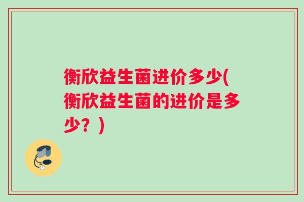 衡欣益生菌进价多少(衡欣益生菌的进价是多少？)