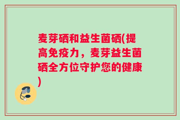 麦芽硒和益生菌硒(提高免疫力，麦芽益生菌硒全方位守护您的健康)