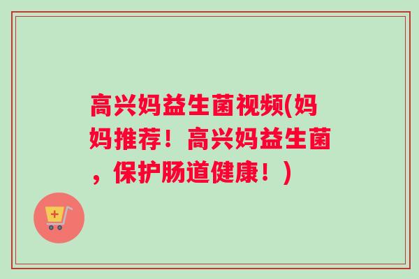 高兴妈益生菌视频(妈妈推荐！高兴妈益生菌，保护肠道健康！)