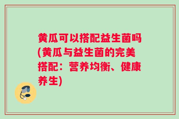 黄瓜可以搭配益生菌吗(黄瓜与益生菌的完美搭配：营养均衡、健康养生)