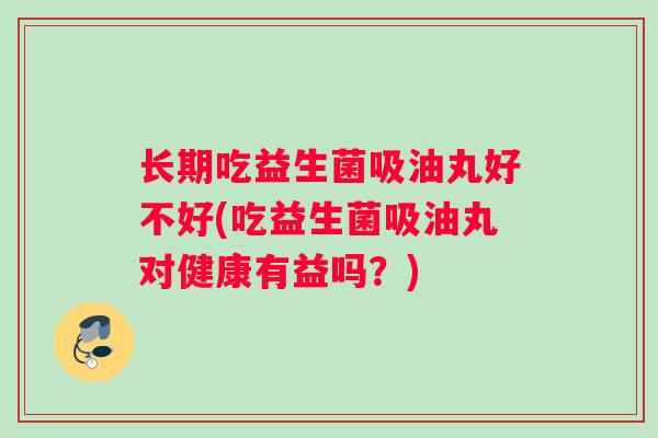 长期吃益生菌吸油丸好不好(吃益生菌吸油丸对健康有益吗？)