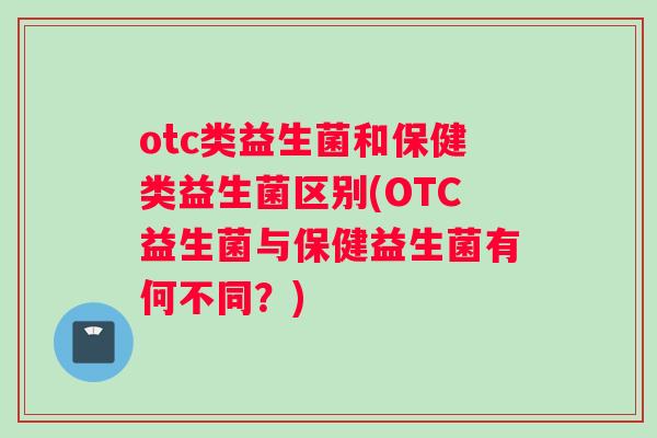otc类益生菌和保健类益生菌区别(OTC益生菌与保健益生菌有何不同？)