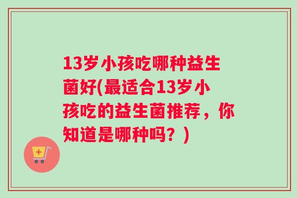 13岁小孩吃哪种益生菌好(最适合13岁小孩吃的益生菌推荐，你知道是哪种吗？)